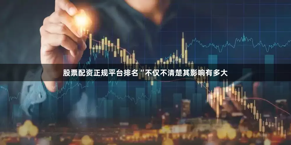股票配资正规平台排名“不仅不清楚其影响有多大