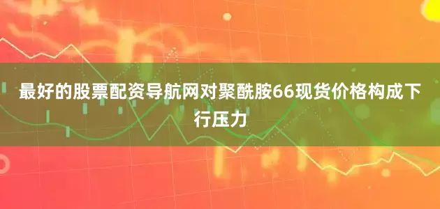 最好的股票配资导航网对聚酰胺66现货价格构成下行压力