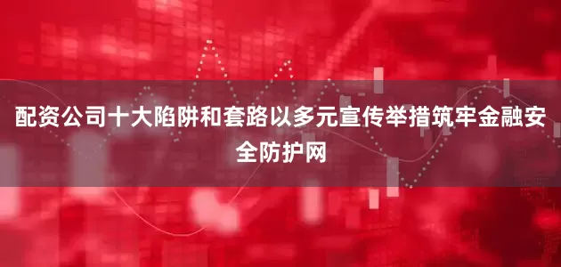 配资公司十大陷阱和套路以多元宣传举措筑牢金融安全防护网
