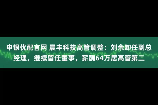 申银优配官网 晨丰科技高管调整：刘余卸任副总经理，继续留任董事，薪酬64万居高管第二