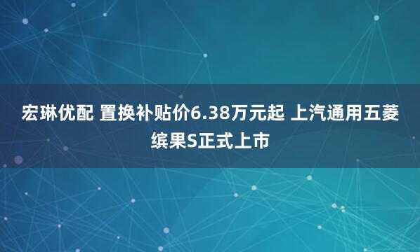 宏琳优配 置换补贴价6.38万元起 上汽通用五菱缤果S正式上市