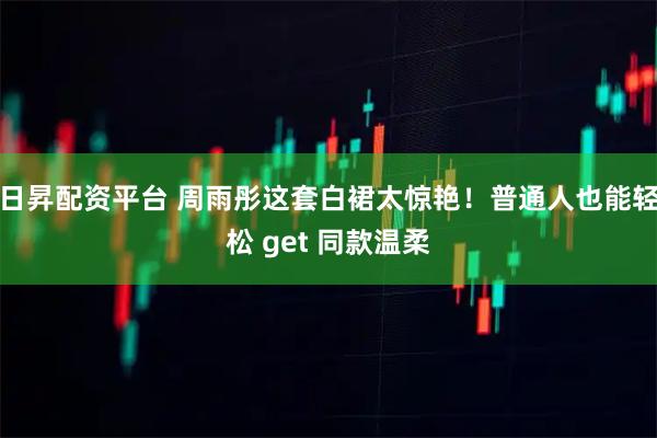 日昇配资平台 周雨彤这套白裙太惊艳！普通人也能轻松 get 同款温柔