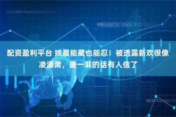 配资盈利平台 姚晨能藏也能忍！被透露新欢很像凌潇肃，唐一菲的话有人信了