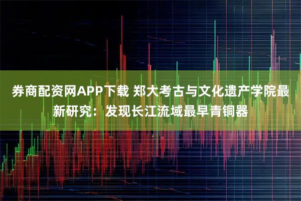 券商配资网APP下载 郑大考古与文化遗产学院最新研究：发现长江流域最早青铜器