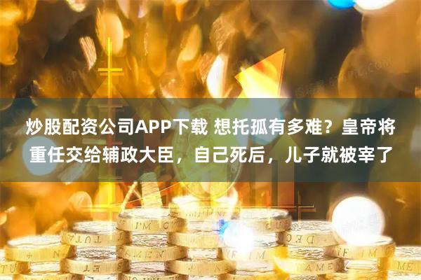 炒股配资公司APP下载 想托孤有多难？皇帝将重任交给辅政大臣，自己死后，儿子就被宰了