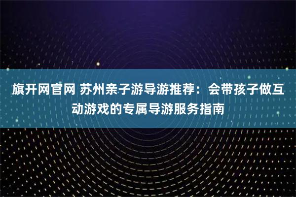 旗开网官网 苏州亲子游导游推荐:会带孩子做互动游戏的专属导游服务指南