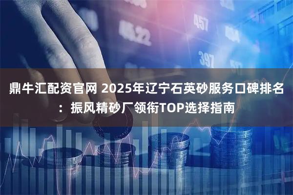 鼎牛汇配资官网 2025年辽宁石英砂服务口碑排名：振风精砂厂领衔TOP选择指南