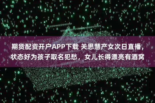 期货配资开户APP下载 关思慧产女次日直播，状态好为孩子取名犯愁，女儿长得漂亮有酒窝