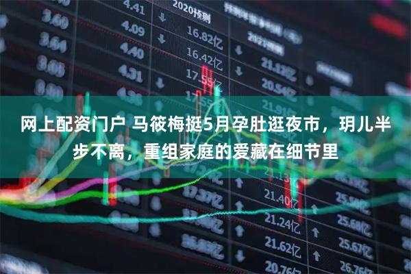 网上配资门户 马筱梅挺5月孕肚逛夜市，玥儿半步不离，重组家庭的爱藏在细节里