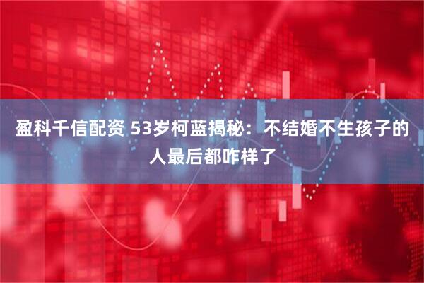 盈科千信配资 53岁柯蓝揭秘：不结婚不生孩子的人最后都咋样了