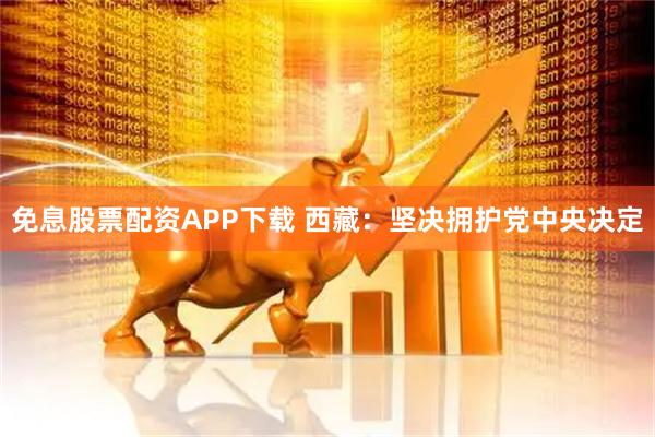免息股票配资APP下载 西藏：坚决拥护党中央决定