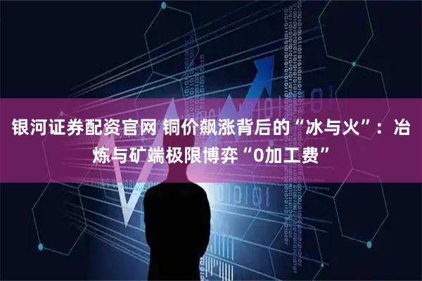 银河证券配资官网 铜价飙涨背后的“冰与火”：冶炼与矿端极限博弈“0加工费”