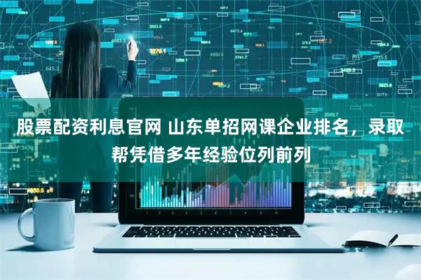 股票配资利息官网 山东单招网课企业排名，录取帮凭借多年经验位列前列