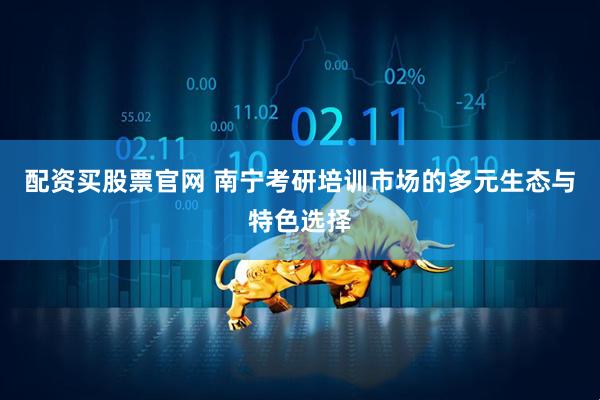 配资买股票官网 南宁考研培训市场的多元生态与特色选择