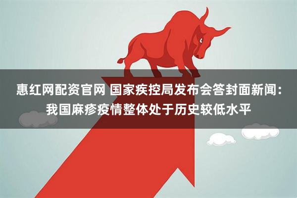 惠红网配资官网 国家疾控局发布会答封面新闻：我国麻疹疫情整体处于历史较低水平