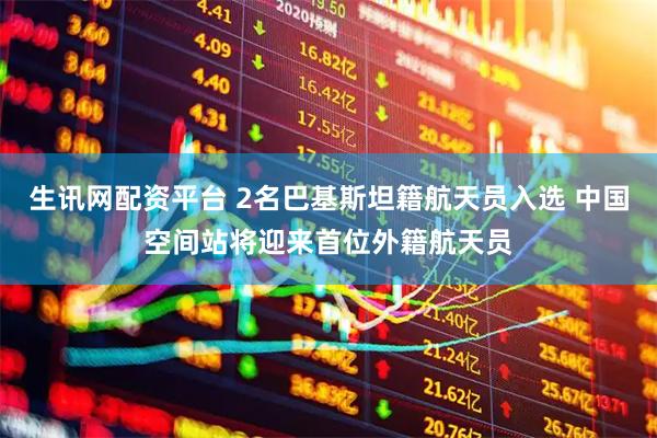 生讯网配资平台 2名巴基斯坦籍航天员入选 中国空间站将迎来首位外籍航天员