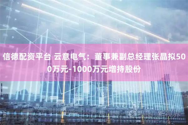 信德配资平台 云意电气：董事兼副总经理张晶拟500万元-1000万元增持股份