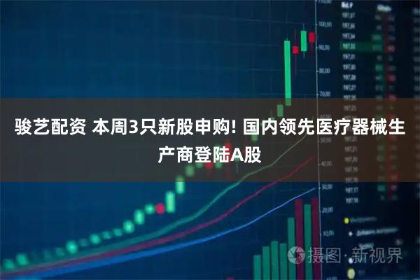 骏艺配资 本周3只新股申购! 国内领先医疗器械生产商登陆A股