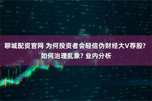 聊城配资官网 为何投资者会轻信伪财经大V荐股? 如何治理乱象? 业内分析
