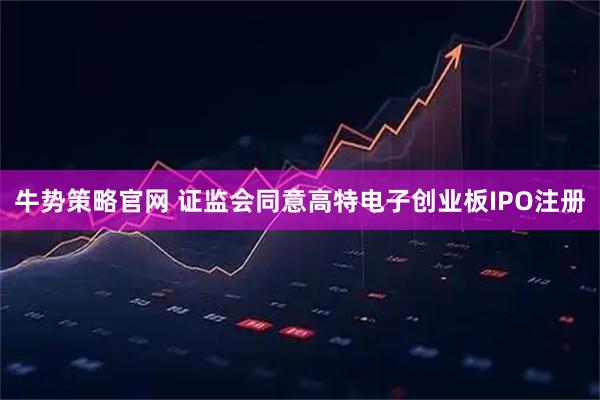 牛势策略官网 证监会同意高特电子创业板IPO注册