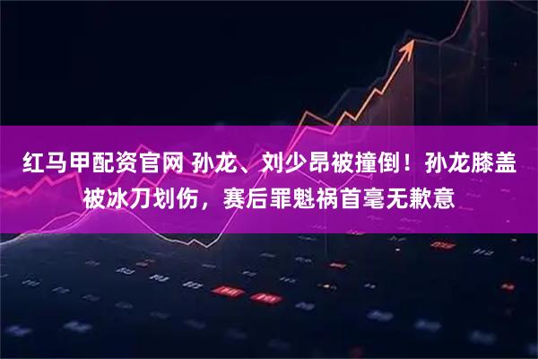 红马甲配资官网 孙龙、刘少昂被撞倒！孙龙膝盖被冰刀划伤，赛后罪魁祸首毫无歉意