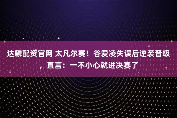 达麟配资官网 太凡尔赛！谷爱凌失误后逆袭晋级，直言：一不小心就进决赛了