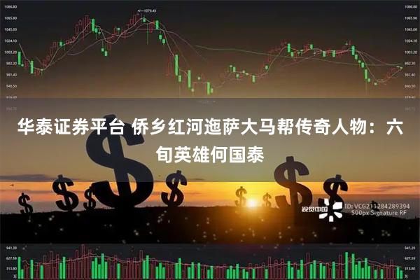 华泰证券平台 侨乡红河迤萨大马帮传奇人物：六旬英雄何国泰