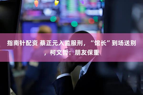 指南针配资 蔡正元入监服刑，“馆长”到场送别，柯文哲：朋友保重