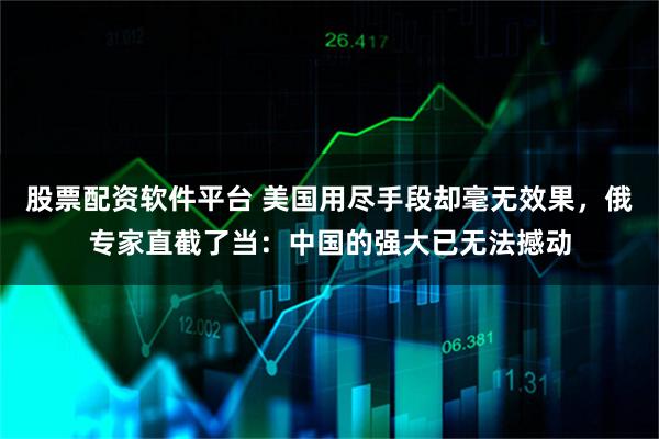 股票配资软件平台 美国用尽手段却毫无效果，俄专家直截了当：中国的强大已无法撼动