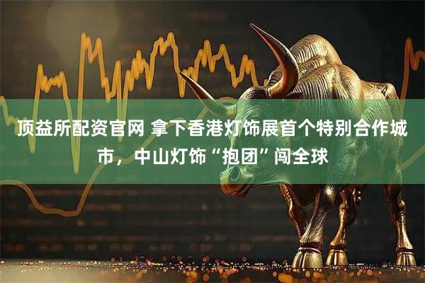 顶益所配资官网 拿下香港灯饰展首个特别合作城市，中山灯饰“抱团”闯全球