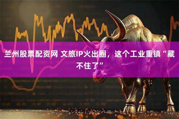 兰州股票配资网 文旅IP火出圈，这个工业重镇“藏不住了”
