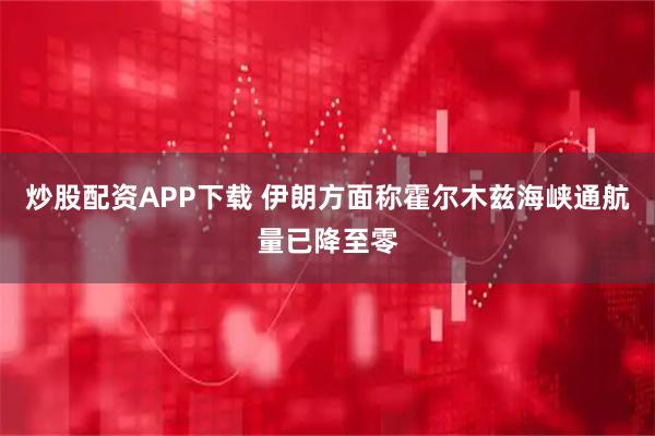 炒股配资APP下载 伊朗方面称霍尔木兹海峡通航量已降至零