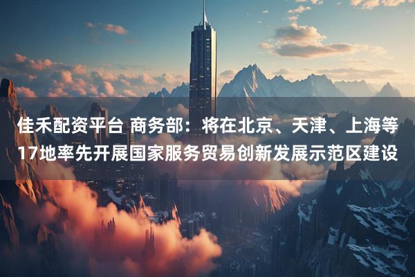 佳禾配资平台 商务部：将在北京、天津、上海等17地率先开展国家服务贸易创新发展示范区建设