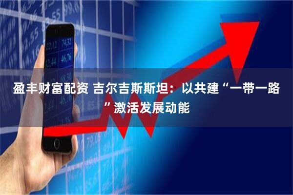 盈丰财富配资 吉尔吉斯斯坦：以共建“一带一路”激活发展动能