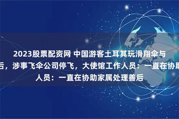 2023股票配资网 中国游客土耳其玩滑翔伞与教练双双坠亡后，涉事飞伞公司停飞，大使馆工作人员：一直在协助家属处理善后