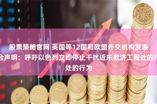 股票策略官网 英国等12国和欧盟外交机构发表联合声明：呼吁以色列立即停止干扰近东救济工程处的行为