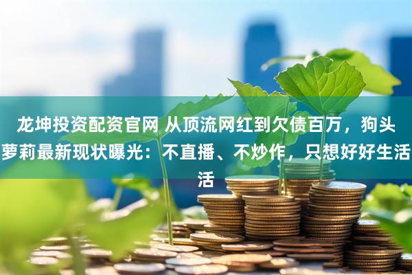 龙坤投资配资官网 从顶流网红到欠债百万，狗头萝莉最新现状曝光：不直播、不炒作，只想好好生活