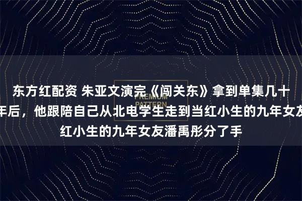 东方红配资 朱亚文演完《闯关东》拿到单集几十万的片酬，三年后，他跟陪自己从北电学生走到当红小生的九年女友潘禹彤分了手