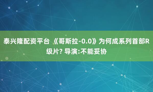 泰兴隆配资平台 《哥斯拉-0.0》为何成系列首部R级片? 导演:不能妥协